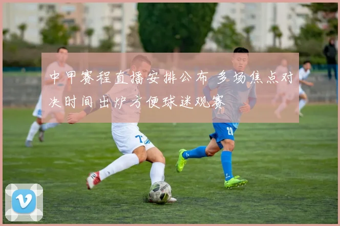 中甲赛程直播安排公布 多场焦点对决时间出炉方便球迷观赛