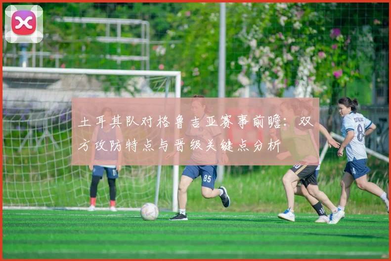 土耳其队对格鲁吉亚赛事前瞻：双方攻防特点与晋级关键点分析