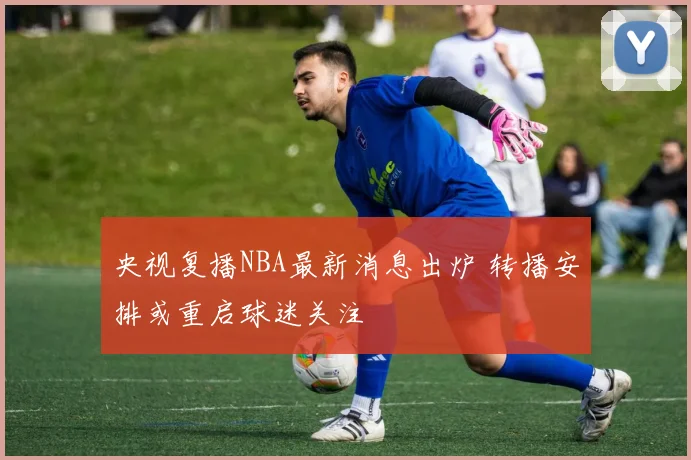 央视复播NBA最新消息出炉 转播安排或重启球迷关注