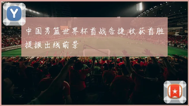 中国男篮世界杯首战告捷 收获首胜提振出线前景