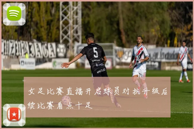女足比赛直播开启球员对抗升级后续比赛看点十足