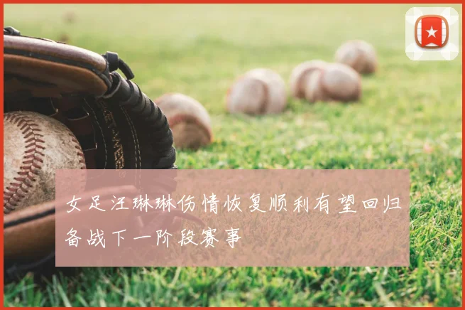 女足汪琳琳伤情恢复顺利有望回归备战下一阶段赛事
