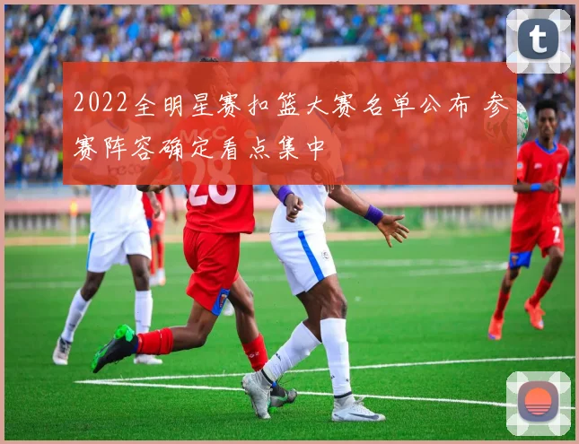 2022全明星赛扣篮大赛名单公布 参赛阵容确定看点集中