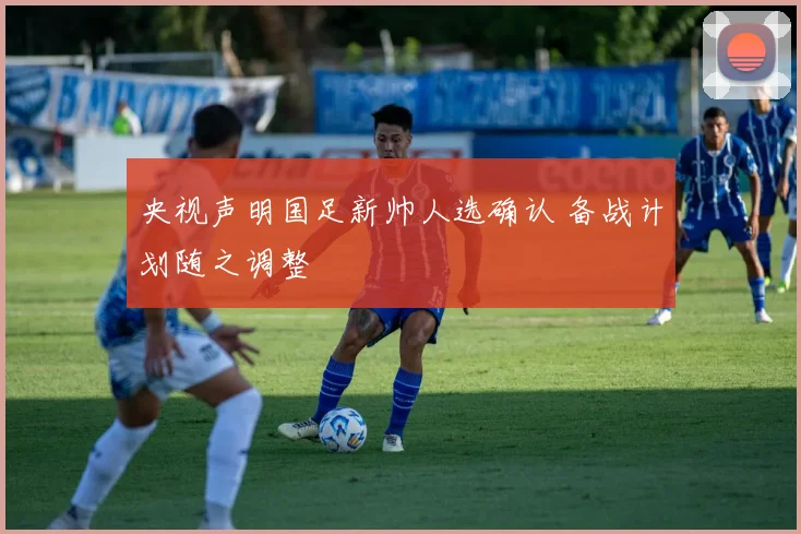 央视声明国足新帅人选确认 备战计划随之调整
